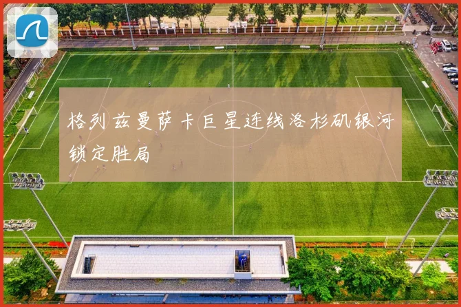 格列兹曼萨卡巨星连线洛杉矶银河锁定胜局