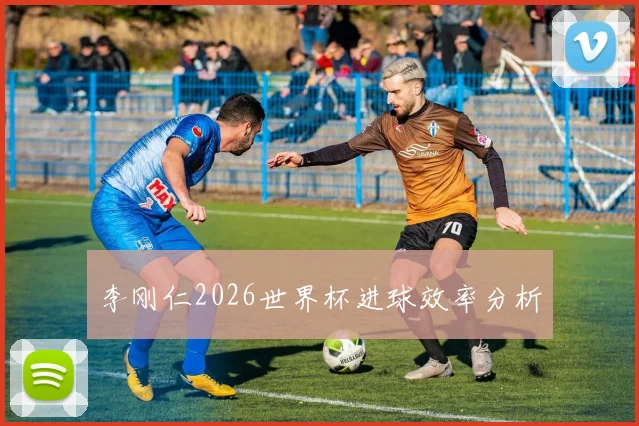 李刚仁2026世界杯进球效率分析
