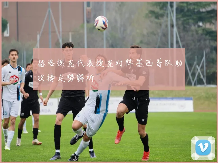 赫洛热克代表捷克对阵墨西哥队助攻榜走势解析