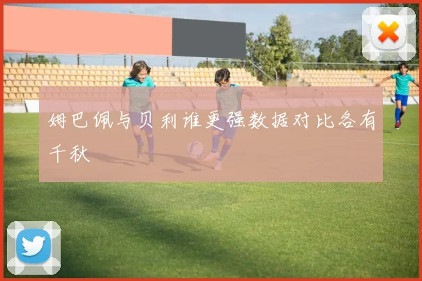 姆巴佩与贝利谁更强数据对比各有千秋