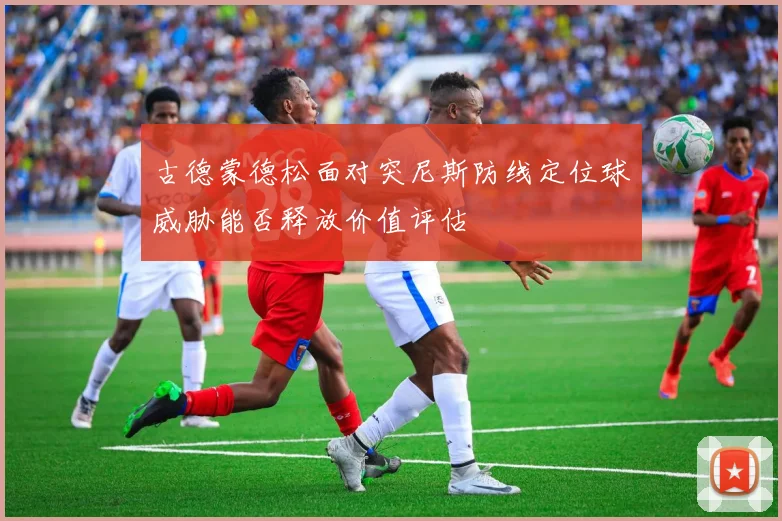 古德蒙德松面对突尼斯防线定位球威胁能否释放价值评估
