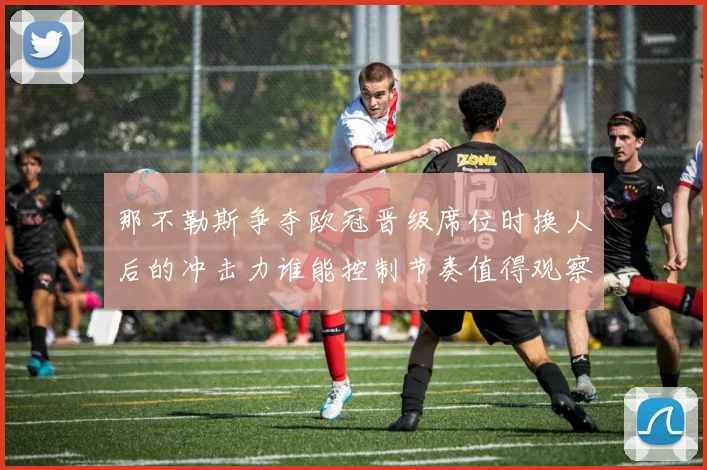 那不勒斯争夺欧冠晋级席位时换人后的冲击力谁能控制节奏值得观察