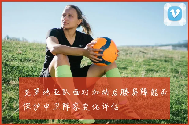 克罗地亚队面对加纳后腰屏障能否保护中卫阵容变化评估