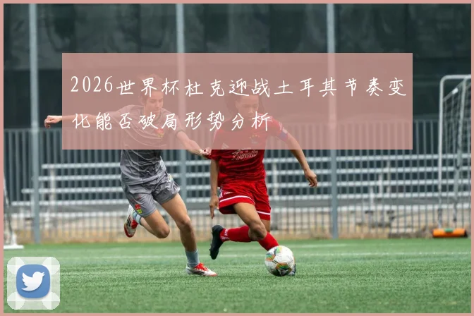 2026世界杯杜克迎战土耳其节奏变化能否破局形势分析