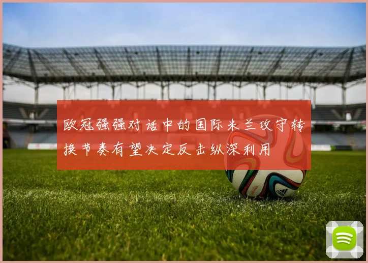 欧冠强强对话中的国际米兰攻守转换节奏有望决定反击纵深利用