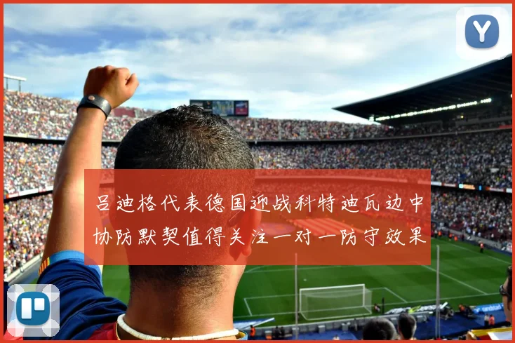 吕迪格代表德国迎战科特迪瓦边中协防默契值得关注一对一防守效果
