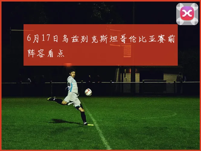 6月17日乌兹别克斯坦哥伦比亚赛前阵容看点