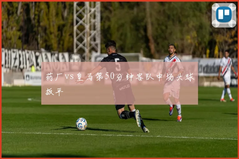 药厂vs皇马第50分钟客队中场头球扳平