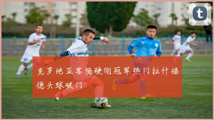 克罗地亚客场硬刚冠军热门拉什福德头球破门