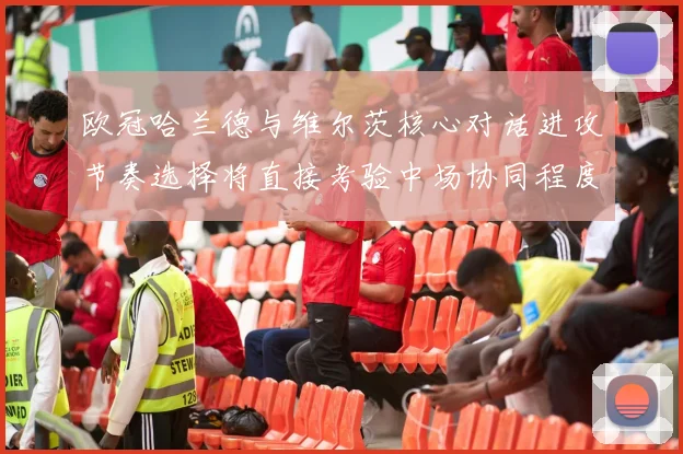 欧冠哈兰德与维尔茨核心对话进攻节奏选择将直接考验中场协同程度