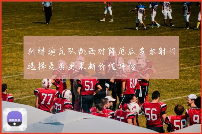 科特迪瓦队凯西对阵厄瓜多尔射门选择是否更果断价值评估
