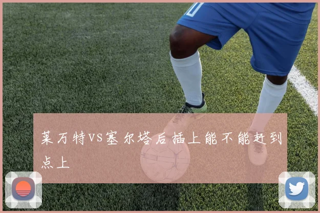 莱万特vs塞尔塔后插上能不能赶到点上