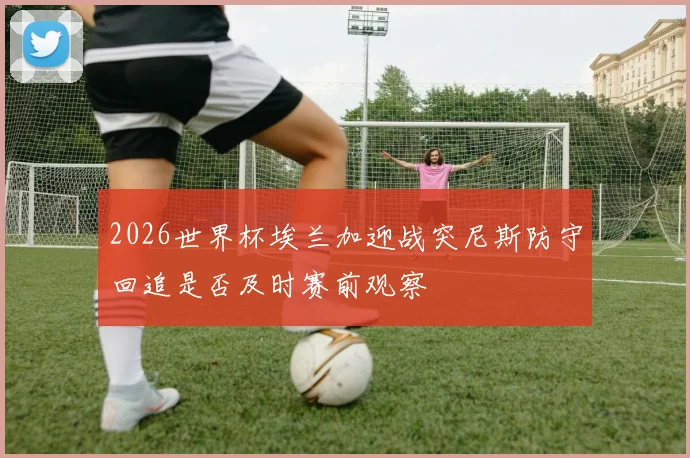 2026世界杯埃兰加迎战突尼斯防守回追是否及时赛前观察