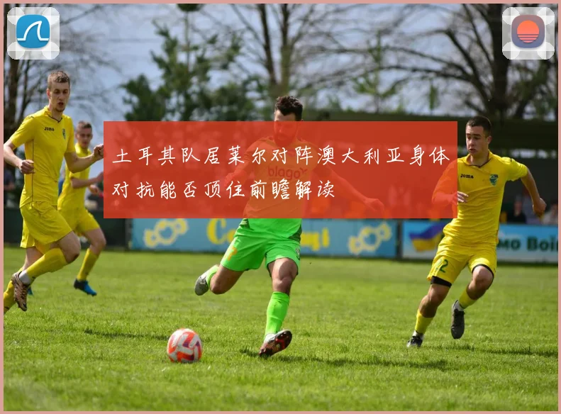 土耳其队居莱尔对阵澳大利亚身体对抗能否顶住前瞻解读