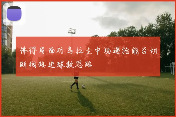 佛得角面对乌拉圭中场逼抢能否切断线路进球数思路