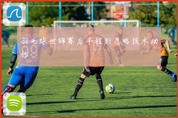 羽毛球世锦赛后半程别忽略技术动作