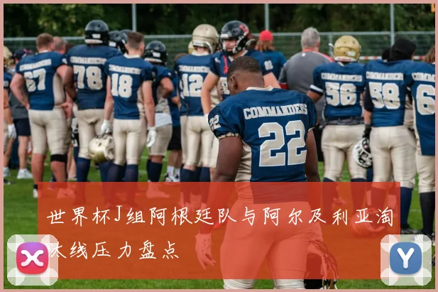 世界杯J组阿根廷队与阿尔及利亚淘汰线压力盘点