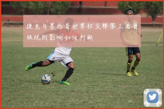 捷克与墨西哥世界杯交锋第三名晋级规则影响如何判断