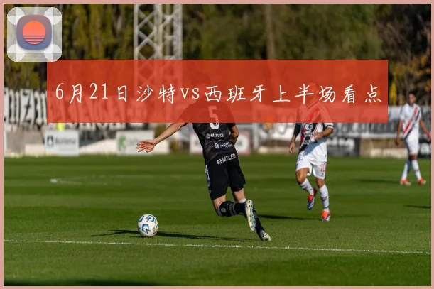 6月21日沙特vs西班牙上半场看点