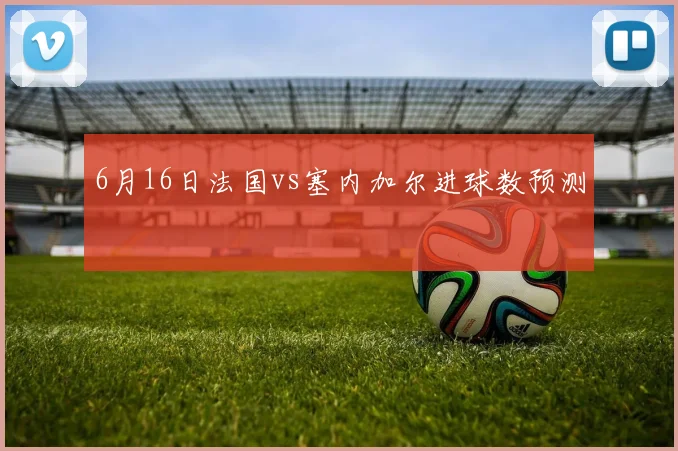 6月16日法国vs塞内加尔进球数预测