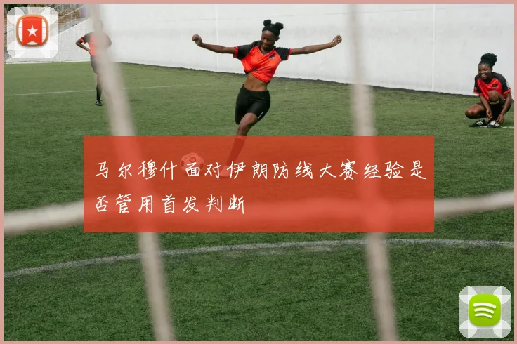 马尔穆什面对伊朗防线大赛经验是否管用首发判断