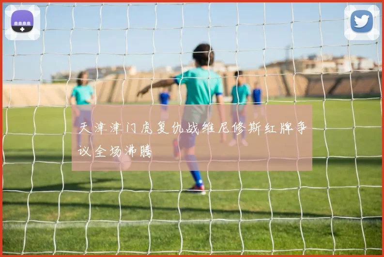 天津津门虎复仇战维尼修斯红牌争议全场沸腾