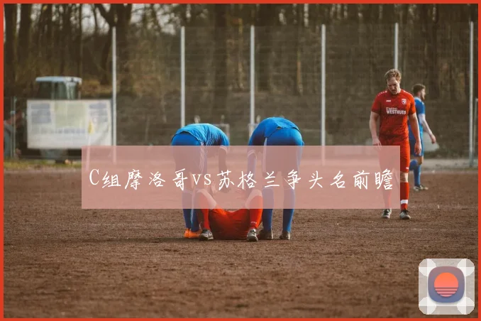 C组摩洛哥vs苏格兰争头名前瞻